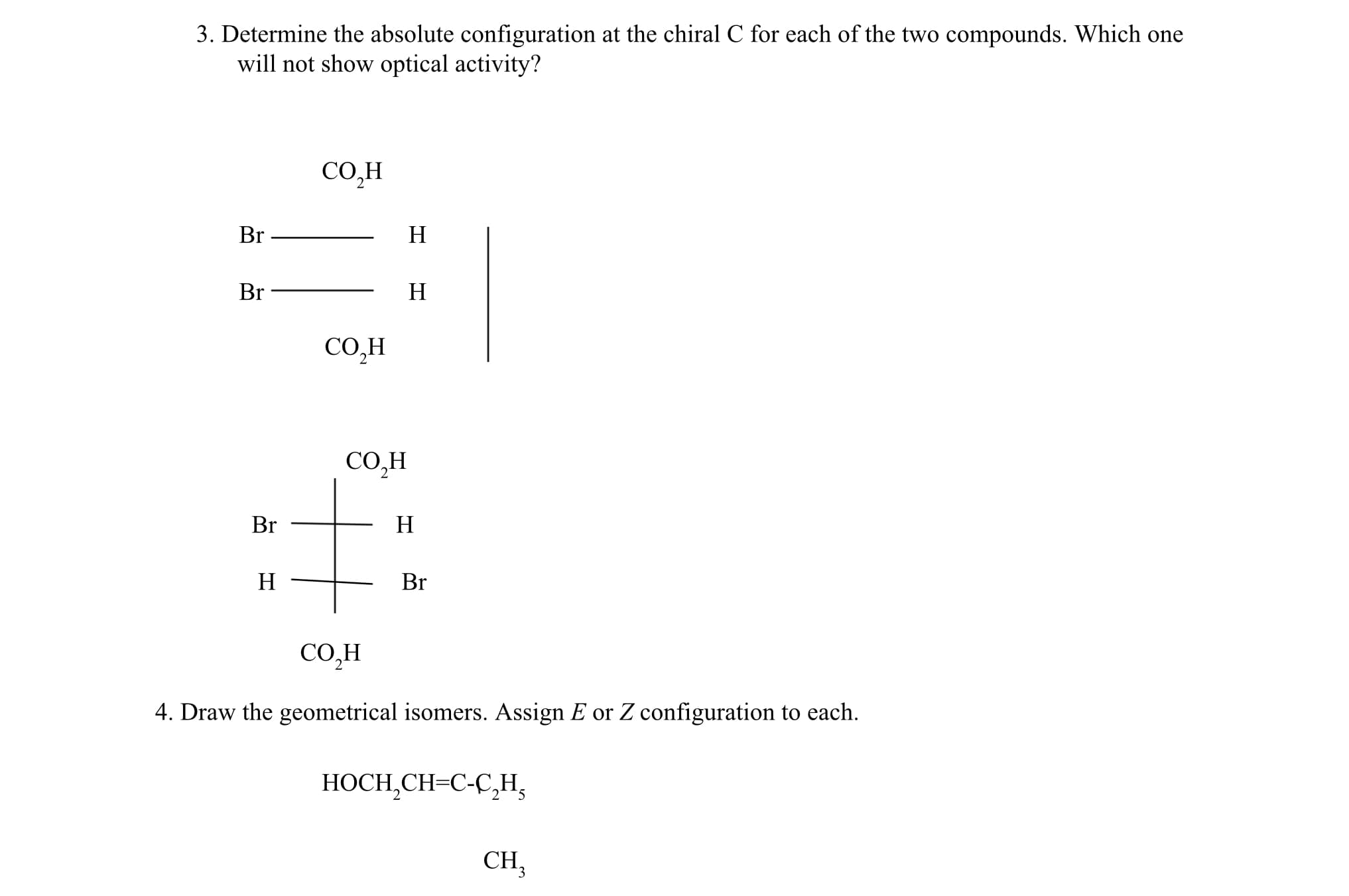 3. Determine the absolute configuration at the chiral C for each of the two compounds. Which one
will not show optical activity?
СОН
Br
H
Br
H
CO,H
CO,H
Br
H
H
Br
CO,H
4. Draw the geometrical isomers. Assign E or Z configuration to each.
HOCH,CH=C-C,H,
CH,
