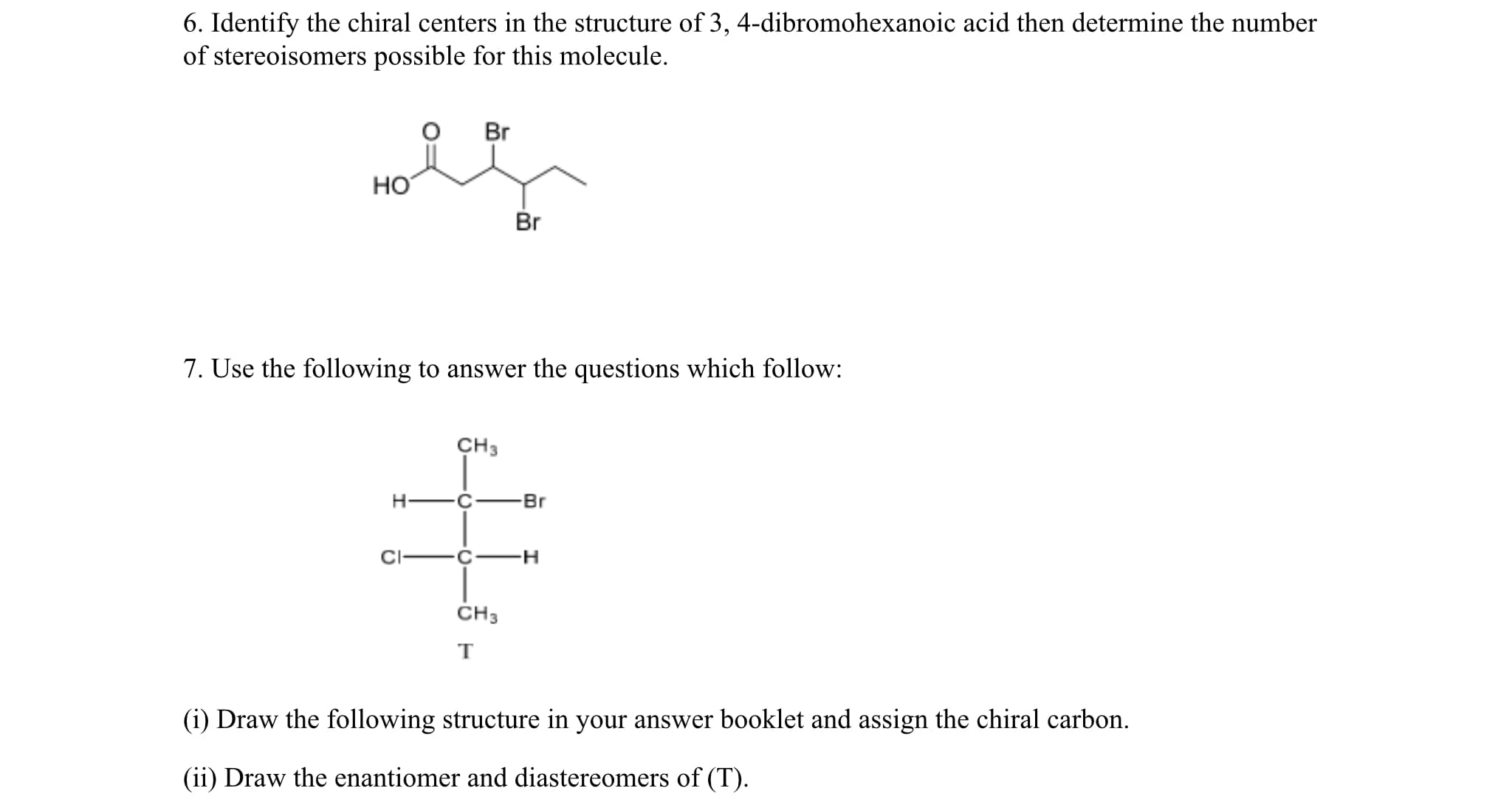 6. Identify the chiral centers in the structure of 3, 4-dibromohexanoic acid then determine the number
of stereoisomers possible for this molecule.
Br
HO
Br
