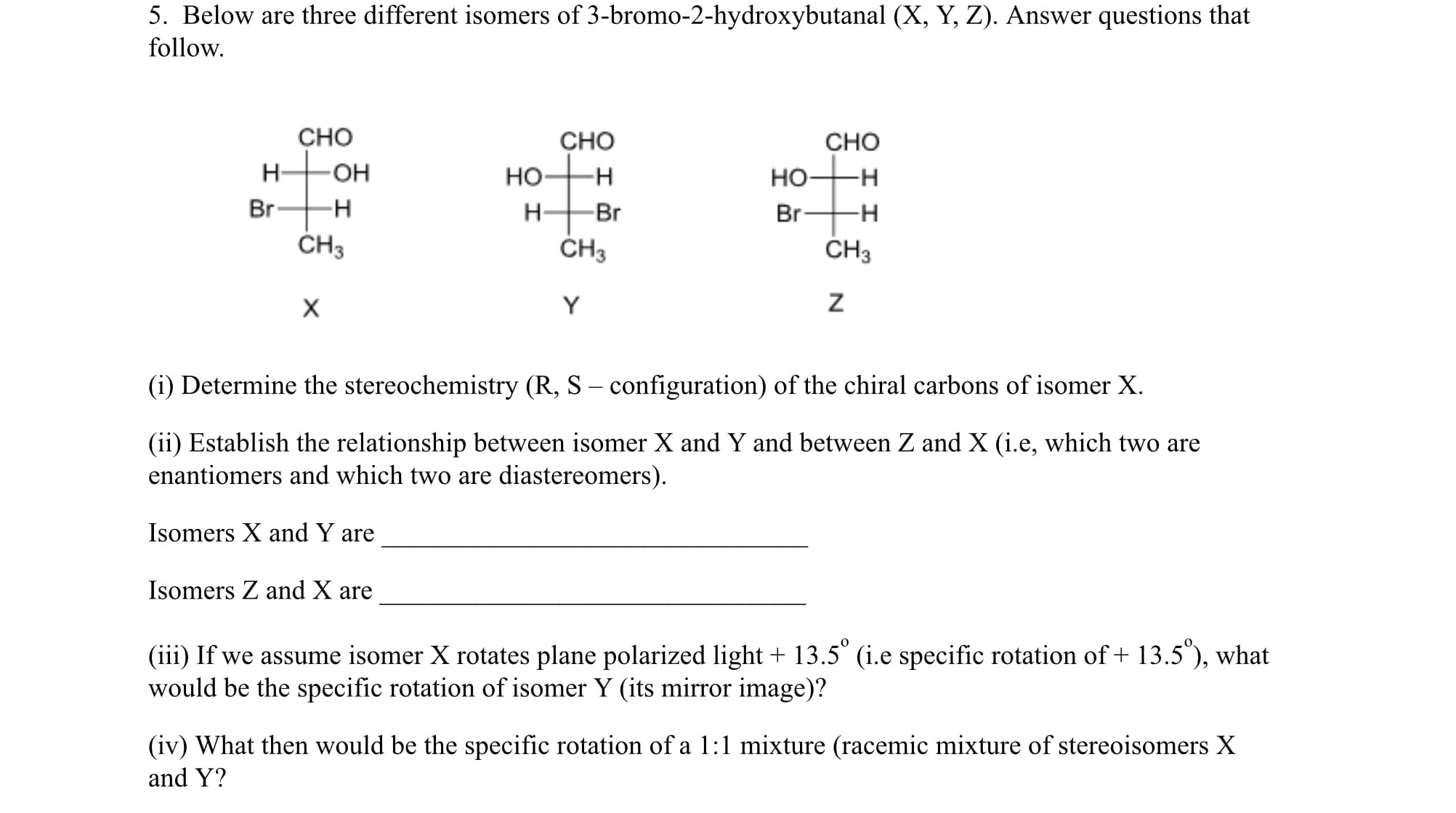 CHO
CHO
-H-
H-
ČH3
CHO
H-
но-
но-
-H
Br-
-H
-Br
Br-
-H-
ČH3
CH3
Y
(i) Determine the stereochemistry (R, S – configuration) of the chiral carbons of isomer X.
(ii) Establish the relationship between isomer X and Y and between Z and X (i.e, which two are
enantiomers and which two are diastereomers).
Isomers X and Y are
Isomers Z and X are
(iii) If we assume isomer X rotates plane polarized light + 13.5° (i.e specific rotation of + 13.5"), what
would be the specific rotation of isomer Y (its mirror image)?
(iv) What then would be the specific rotation of a 1:1 mixture (racemic mixture of stereoisomers X
and Y?
I I
