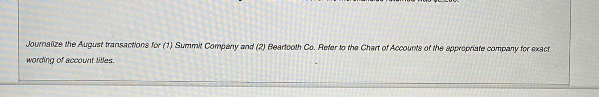 Journalize the August transactions for (1) Summit Company and (2) Beartooth Co. Refer to the Chart of Accounts of the appropriate company for exact
wording of account titles.
