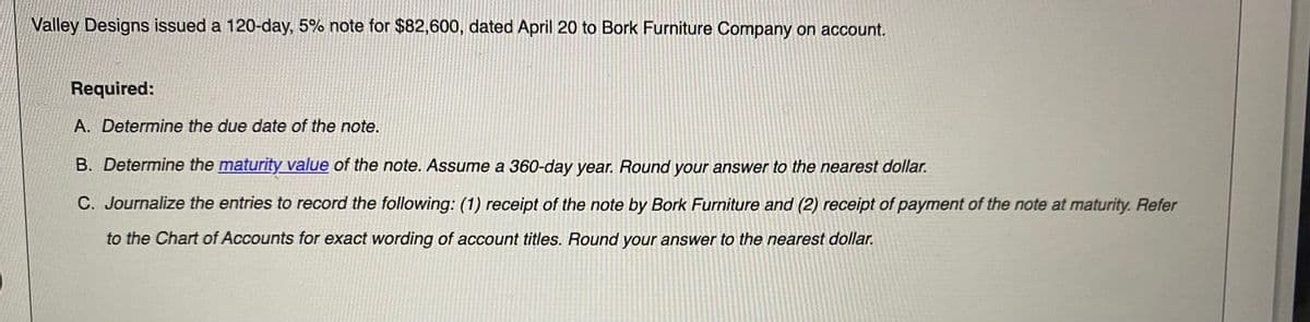 Valley Designs issued a 120-day, 5% note for $82,600, dated April 20 to Bork Furniture Company on account.
Required:
A. Determine the due date of the note.
B. Determine the maturity value of the note. Assume a 360-day year. Round your answer to the nearest dollar.
C. Journalize the entries to record the following: (1) receipt of the note by Bork Furniture and (2) receipt of payment of the note at maturity. Refer
to the Chart of Accounts for exact wording of account titles. Round your answer to the nearest dollar.
