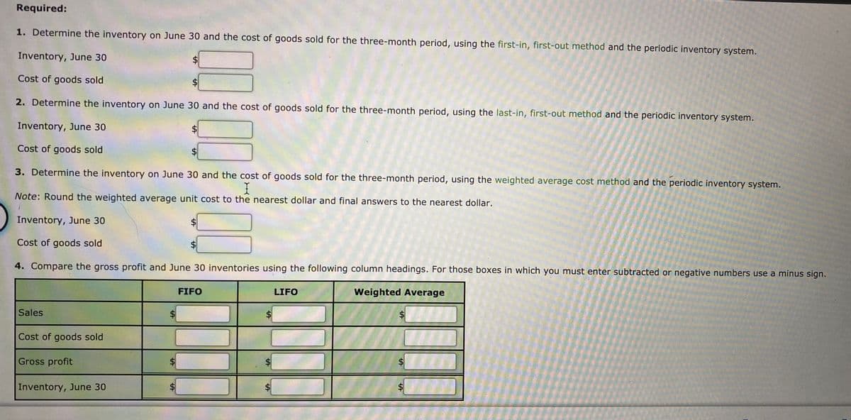 Required:
1. Determine the inventory on June 30 and the cost of goods sold for the three-month period, using the first-in, first-out method and the periodic inventory system.
Inventory, June 30
$4
Cost of goods sold
$4
2. Determine the inventory on June 30 and the cost of goods sold for the three-month period, using the last-in, first-out method and the periodic inventory system.
Inventory, June 30
Cost of goods sold
$4
3. Determine the inventory on June 30 and the cost of goods sold for the three-month period, using the weighted average cost method and the periodic inventory system.
I
Note: Round the weighted average unit cost to the nearest dollar and final answers to the nearest dollar.
Inventory, June 30
Cost of goods sold
4. Compare the gross profit and June 30 inventories using the following column headings. For those boxes in which you must enter subtracted or negative numbers use a minus sign.
FIFO
LIFO
Weighted Average
Sales
$4
Cost of goods sold
Gross profit
Inventory, June 30
$4
%24
%24
%24
%24
%24
%24
%24
%24
