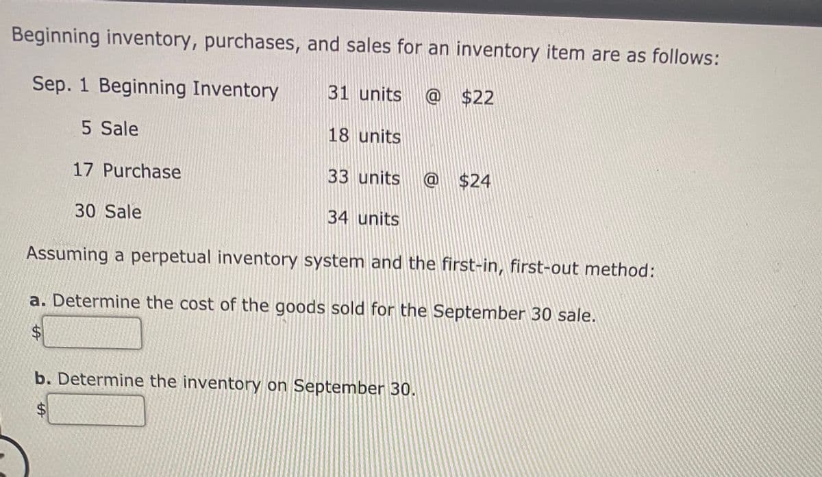 Beginning inventory, purchases, and sales for an inventory item are as follows:
Sep. 1 Beginning Inventory
31 units
@ $22
5 Sale
18 units
17 Purchase
33 units
@ $24
30 Sale
34 units
Assuming a perpetual inventory system and the first-in, first-out method:
a. Determine the cost of the goods sold for the September 30 sale.
%24
b. Determine the inventory on September 30.
%24
