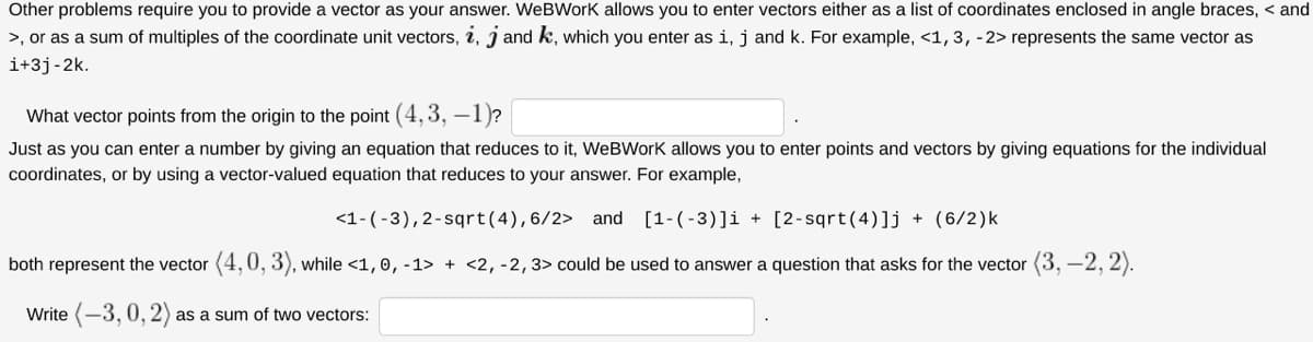 Other problems require you to provide a vector as your answer. WeBWork allows you to enter vectors either as a list of coordinates enclosed in angle braces, < and
>, or as a sum of multiples of the coordinate unit vectors, i, j and k, which you enter as i, j and k. For example, <1, 3, -2> represents the same vector as
i+3j-2k.
What vector points from the origin to the point (4, 3, –1)?
Just as you can enter a number by giving an equation that reduces to it, WeBWork allows you to enter points and vectors by giving equations for the individual
coordinates, or by using a vector-valued equation that reduces to your answer. For example,
<1-(-3),2-sqrt(4),6/2> and [1-(-3)]i + [2-sqrt(4)]j + (6/2)k
both represent the vector (4,0, 3), while <1,0, -1> + <2, -2,3> could be used to answer a question that asks for the vector (3, –2, 2).
Write (-3, 0, 2) as a sum of two vectors:
