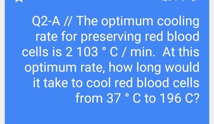 Q2-A // The optimum cooling
rate for preserving red blood
cells is 2 103 °C / min. At this
optimum rate, how long would
it take to cool red blood cells
from 37 ° C to 196 C?
