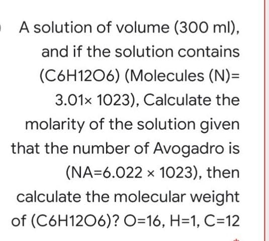 A solution of volume (300 ml),
and if the solution contains
(C6H1206) (Molecules (N)=
3.01x 1023), Calculate the
molarity of the solution given
that the number of Avogadro is
(NA=6.022 x 1023), then
calculate the molecular weight
of (C6H1206)? O=16, H=1, C=12
