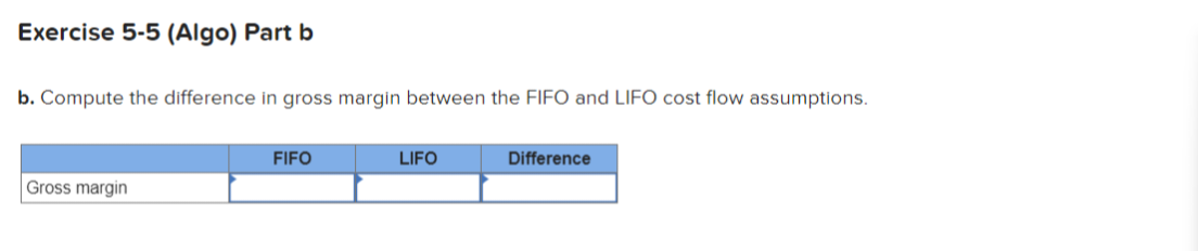 Exercise 5-5 (Algo) Part b
b. Compute the difference in gross margin between the FIFO and LIFO cost flow assumptions.
Gross margin
FIFO
LIFO
Difference