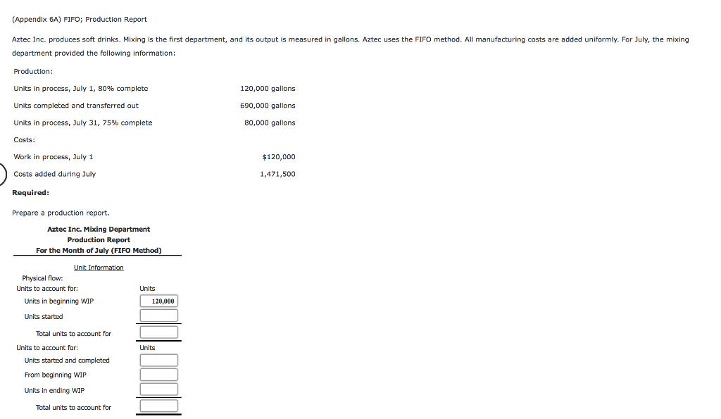 (Appendix 6A) FIFO; Production Report
Aztec Inc. produces soft drinks. Mixing is the first department, and its output is measured in gallons. Aztec uses the FIFO method. All manufacturing costs are added uniformly. For July, the mixing
department provided the following information:
Production:
Units in process, July 1, 80% complete
Units completed and transferred out
Units in process, July 31, 75% complete
Costs:
Work in process, July 1
Costs added during July
Required:
Prepare a production report.
Aztec Inc. Mixing Department
Production Report
For the Month of July (FIFO Method)
Unit Information
Physical flow:
Units to account for:
Units in beginning WIP
Units started
Total units to account for
Units to account for:
Units started and completed
From beginning WIP
Units in ending WIP
Total units to account for
Units
120,000
Units
120,000 gallons
690,000 gallons
80,000 gallons
$120,000
1,471,500