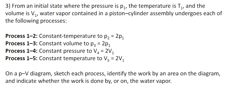 3) From an initial state where the pressure is p,, the temperature is T, and the
volume is V1, water vapor contained in a piston-cylinder assembly undergoes each of
the following processes:
Process 1-2: Constant-temperature to p, = 2p,
Process 1-3: Constant volume to p3 = 2p1
Process 1-4: Constant pressure to V4 = 2V1
Process 1-5: Constant temperature to V; = 2V,
%3D
On a p-V diagram, sketch each process, identify the work by an area on the diagram,
and indicate whether the work is done by, or on, the water vapor.
