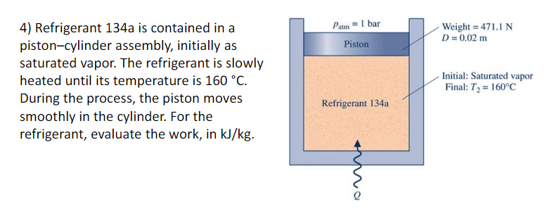 4) Refrigerant 134a is contained in a
piston-cylinder assembly, initially as
saturated vapor. The refrigerant is slowly
heated until its temperature is 160 °C.
During the process, the piston moves
smoothly in the cylinder. For the
refrigerant, evaluate the work, in kJ/kg.
Patm = 1 bar
Weight = 471.1 N
D = 0.02 m
Piston
-Initial: Saturated vapor
Final: T2 = 160°C
Refrigerant 134a
