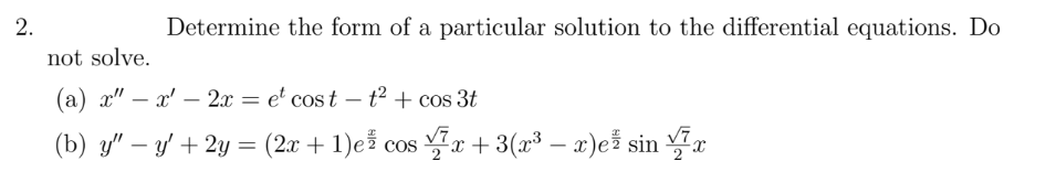 Determine the form of a particular solution to the differential equations. Do
not solve.
(a) x" – x' – 2x = e' cos t – t² + cos 3t
-
-
(b) y" – y' + 2y = (2x + 1)ež cos r+ 3(x³ – x)ež sin *
2.
