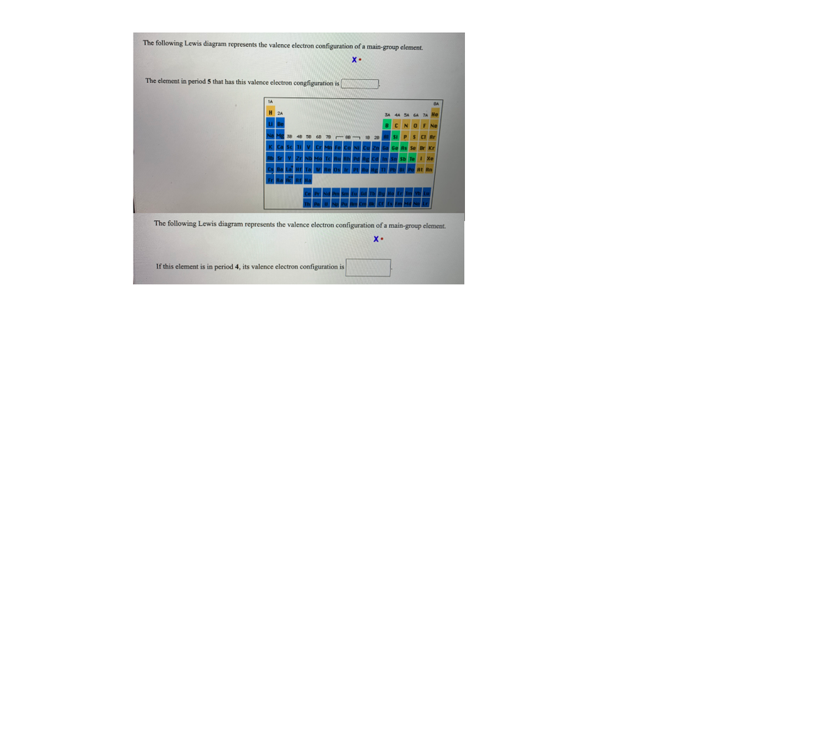 The following Lewis diagram represents the valence electron configuration of a main-group element.
X-
The element in period 5 that has this valence electron congfiguration is
The following Lewis diagram represents the valence electron configuration of a main-group element.
If this element is in period 4, its valence electron configuration is
