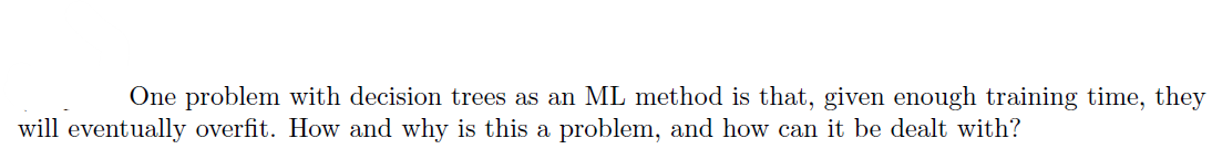 One problem with decision trees as an ML method is that, given enough training time, they
will eventually overfit. How and why is this a problem, and how can it be dealt with?