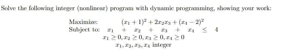 Solve the following integer (nonlinear) program with dynamic programming, showing your work:
Maximize:
(x₁ + 1)² + 2x2x3 + (x₁ - 2)²
Subject to: X1 + X2 + X3 + X4 <4
x1 ≥ 0, x2 ≥ 0, x3 ≥ 0, x4 ≥ 0
T1, T2, T3, T4 integer