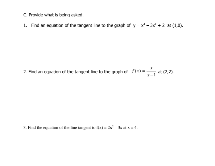 C. Provide what is being asked.
1. Find an equation of the tangent line to the graph of y = x* – 3x? + 2 at (1,0).
2. Find an equation of the tangent line to the graph of f(x)=
at (2,2).
x-1
%3D
3. Find the equation of the line tangent to f(x) = 2x² – 3x at x = 4.
