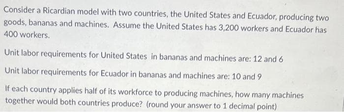 Consider a Ricardian model with two countries, the United States and Ecuador, producing two
goods, bananas and machines. Assume the United States has 3,200 workers and Ecuador has
400 workers.
Unit labor requirements for United States in bananas and machines are: 12 and 6
Unit labor requirements for Ecuador in bananas and machines are: 10 and 9
If each country applies half of its workforce to producing machines, how many machines
together would both countries produce? (round your answer to 1 decimal point)