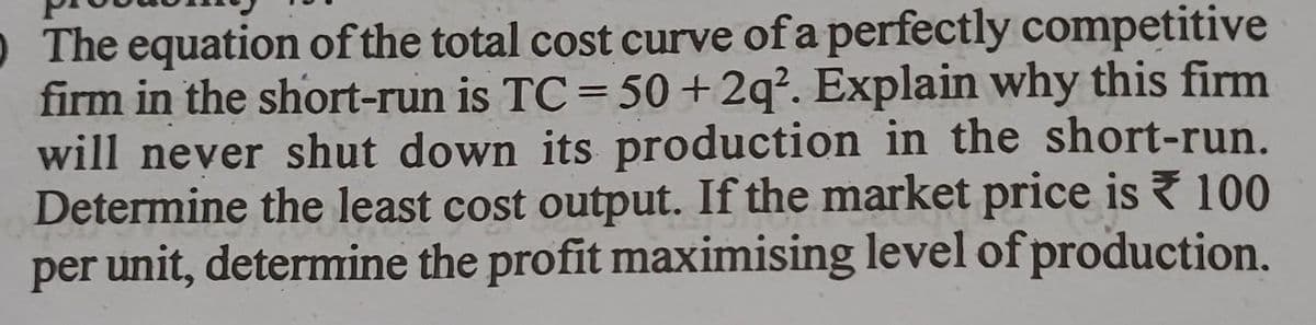 0 The equation of the total cost curve of a perfectly competitive
firm in the short-run is TC= 50+ 2q². Explain why this firm
will never shut down its production in the short-run.
Determine the least cost output. If the market price is 100
per unit, determine the profit maximising level of production.