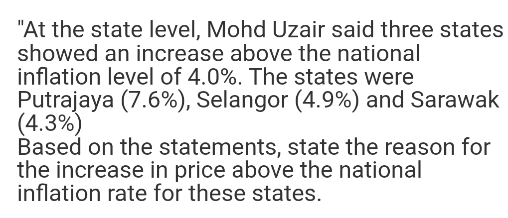 "At the state level, Mohd Uzair said three states
showed an increase above the national
inflation level of 4.0%. The states were
Putrajaya (7.6%), Selangor (4.9%) and Sarawak
(4.3%)
Based on the statements, state the reason for
the increase in price above the national
inflation rate for these states.