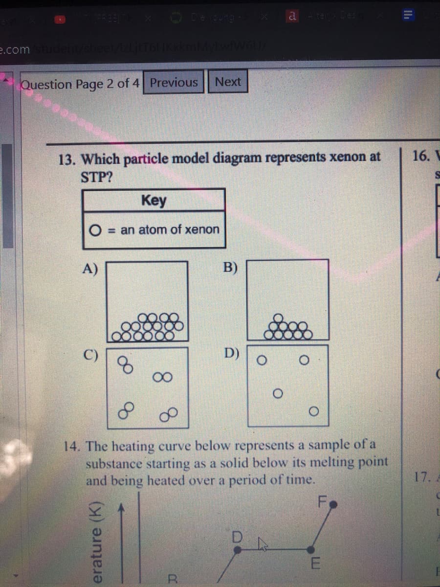 O De
a -ter De:
e.comstudent/sheet/Izljt
Question Page 2 of 4 Previous
Next
16. V
13. Which particle model diagram represents xenon at
STP?
Key
= an atom of xenon
A)
B)
D)
14. The heating curve below represents a sample of a
substance starting as a solid below its melting point
and being heated over a period of time.
17. A
E
R.
erature (K) ?
