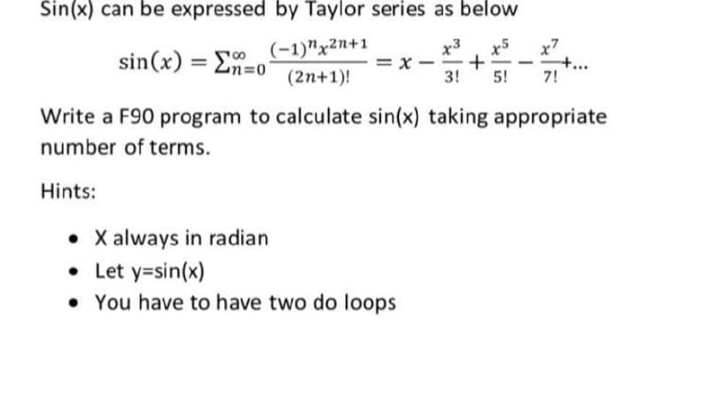 Sin(x) can be expressed by Taylor series as below
(-1)"x2n+1
= x
x3
sin(x) = E-o
x5
+
3!
x7
+..
7!
%3D
Zn=0
(2n+1)!
5!
Write a F90 program to calculate sin(x) taking appropriate
number of terms.
Hints:
• X always in radian
• Let y=sin(x)
• You have to have two do loops
