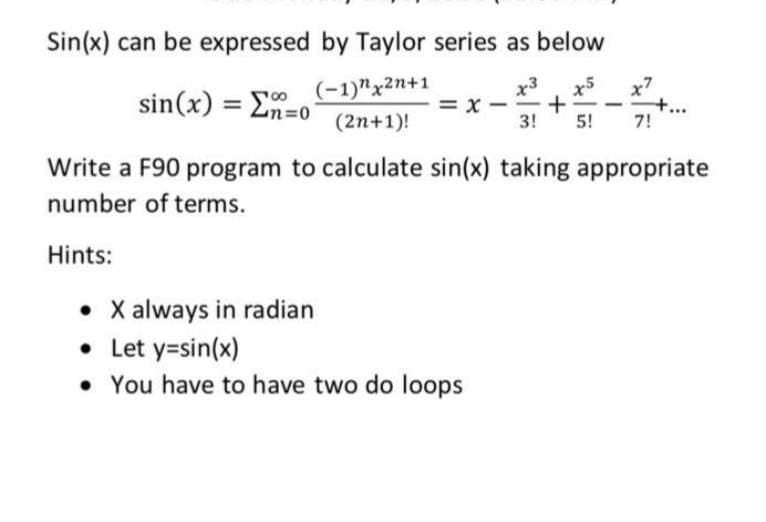 Sin(x) can be expressed by Taylor series as below
(-1)"x2n+1
= x
x3
x5
x7
sin(x) = Ln=0
(2n+1)!
3!
5!
7!
Write a F90 program to calculate sin(x) taking appropriate
number of terms.
Hints:
• X always in radian
• Let y=sin(x)
• You have to have two do loops
