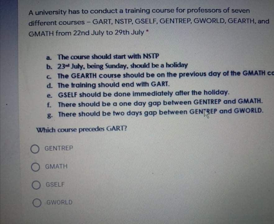 A university has to conduct a training course for professors of seven
different courses - GART, NSTP, GSELF, GENTREP, GWORLD, GEARTH, and
GMATH from 22nd July to 29th July *
a. The course should start with NSTP
b. 23d July, being Sunday, should be a holiday
c The GEARTH Course should be on the previous day of the GMATH cc
d. The training should end with GART.
e. GSELF should be done immediately after the holiday.
f. There should be a one day gap between GENTREP and GMATH.
g. There should be two days gap between GENTREP and GWORLD.
Which course precedes GART?
O GENTREP
O GMATH
O GSELF
O GWORLD
