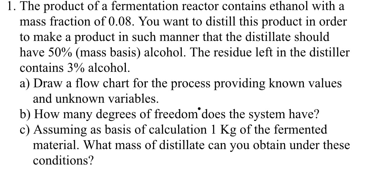 1. The product of a fermentation reactor contains ethanol with a
mass fraction of 0.08. You want to distill this product in order
to make a product in such manner that the distillate should
have 50% (mass basis) alcohol. The residue left in the distiller
contains 3% alcohol
a) Draw a flow chart for the process providing known values
and unknown variables.
b) How many degrees of freedom does the system have?
c) Assuming as basis of calculation 1 Kg of the fermented
material. What mass of distillate can you obtain under these
conditions?
