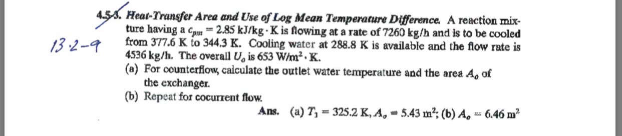 4.53. Heat-Transfer Area and Use of Log Mean Temperature Difference. A reaction mix-
ture having a cpm
from 377.6 K to 344,3 K. Cooling water at 288.8 K is available and the flow rate is
4536 kg/h. The overall U, is 653 W/m2.K
(a) For counterflow, calculate the outlet water temperature and the area
the exchanger.
(b) Repeat for cocurrent flow.
= 2.85 kJ/kg-K is flowing at a rate of 7260 kg/h and is to be cooled
13.2-9
Ao of
Ans. (a) T 325.2 K, A
5.43 m2 (b) A
6.46 m2
