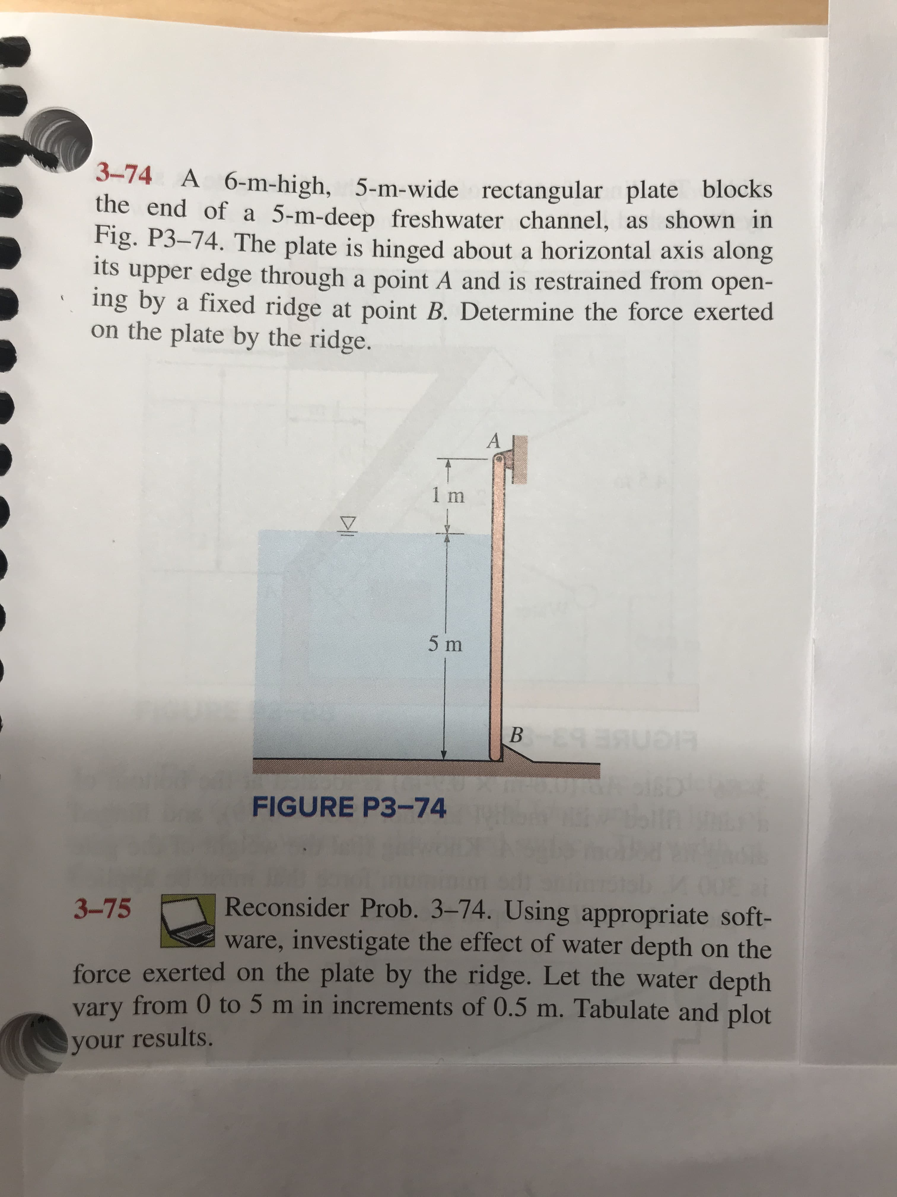 3-74 A 6-m-high, 5-m-wide rectangular plate blocks
the end of a 5-m-deep freshwater channel, as shown in
Fig. P3-74. The plate is hinged about a horizontal axis along
its od ser edge through a point A and is restrained from open-
ing by a fixed ridge at point B. Determine the force exerted
on the plate by the ridge.
A
T
1 m
5 m
B
cisD
FIGURE P3-74
Reconsider Prob. 3-74. Using appropriate soft-
ware, investigate the effect of water depth on the
force exerted on the plate by the ridge. Let the water depth
vary from 0 to 5 m in increments of 0.5 m. Tabulate and plot
3-75
your results.
