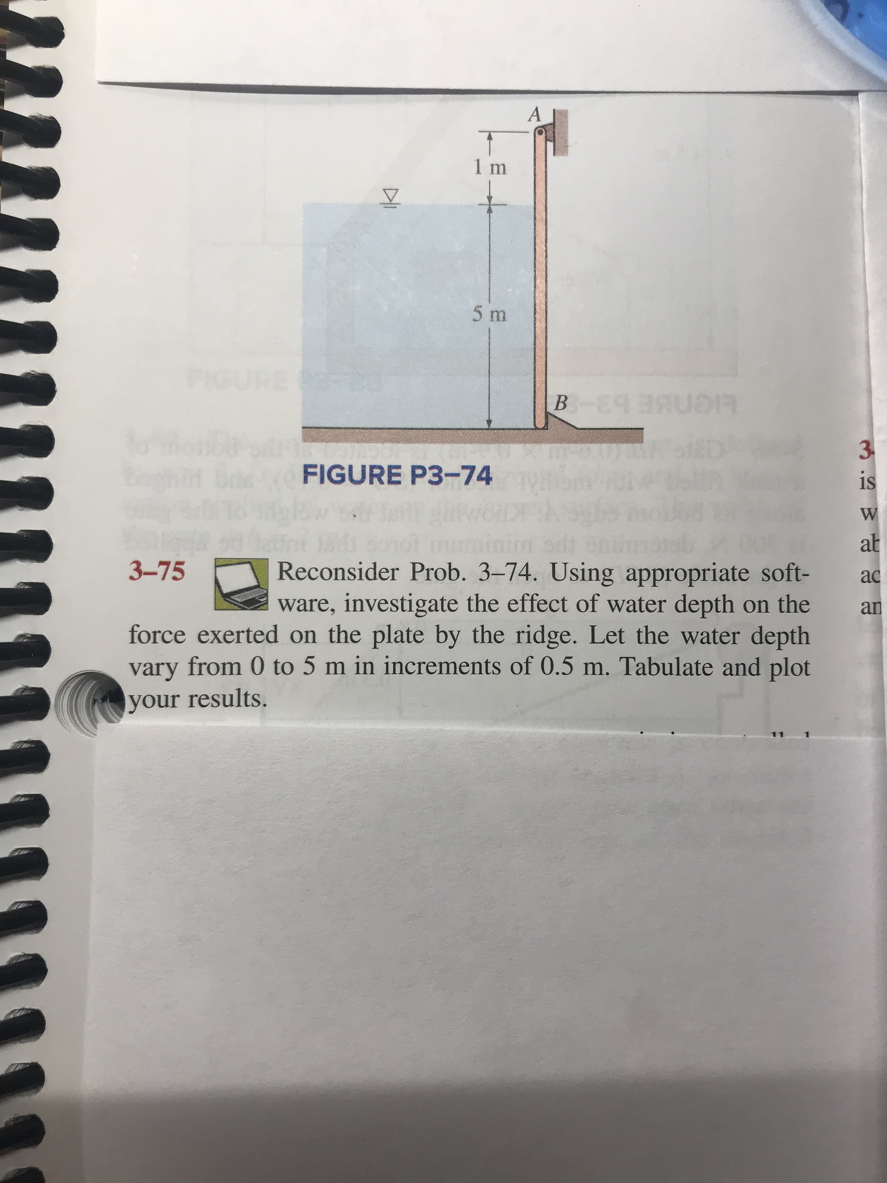 A
1 m
5 m
B E SR
3
FIGURE P3-74
is
W
M 50
ab
Reconsider Prob. 3-74. Using appropriate soft-
ware, investigate the effect of water depth on the
force exerted on the plate by the ridge. Let the water depth
vary from 0 to 5 m in increments of 0.5 m. Tabulate and plot
3-75
ac
an
your results.
