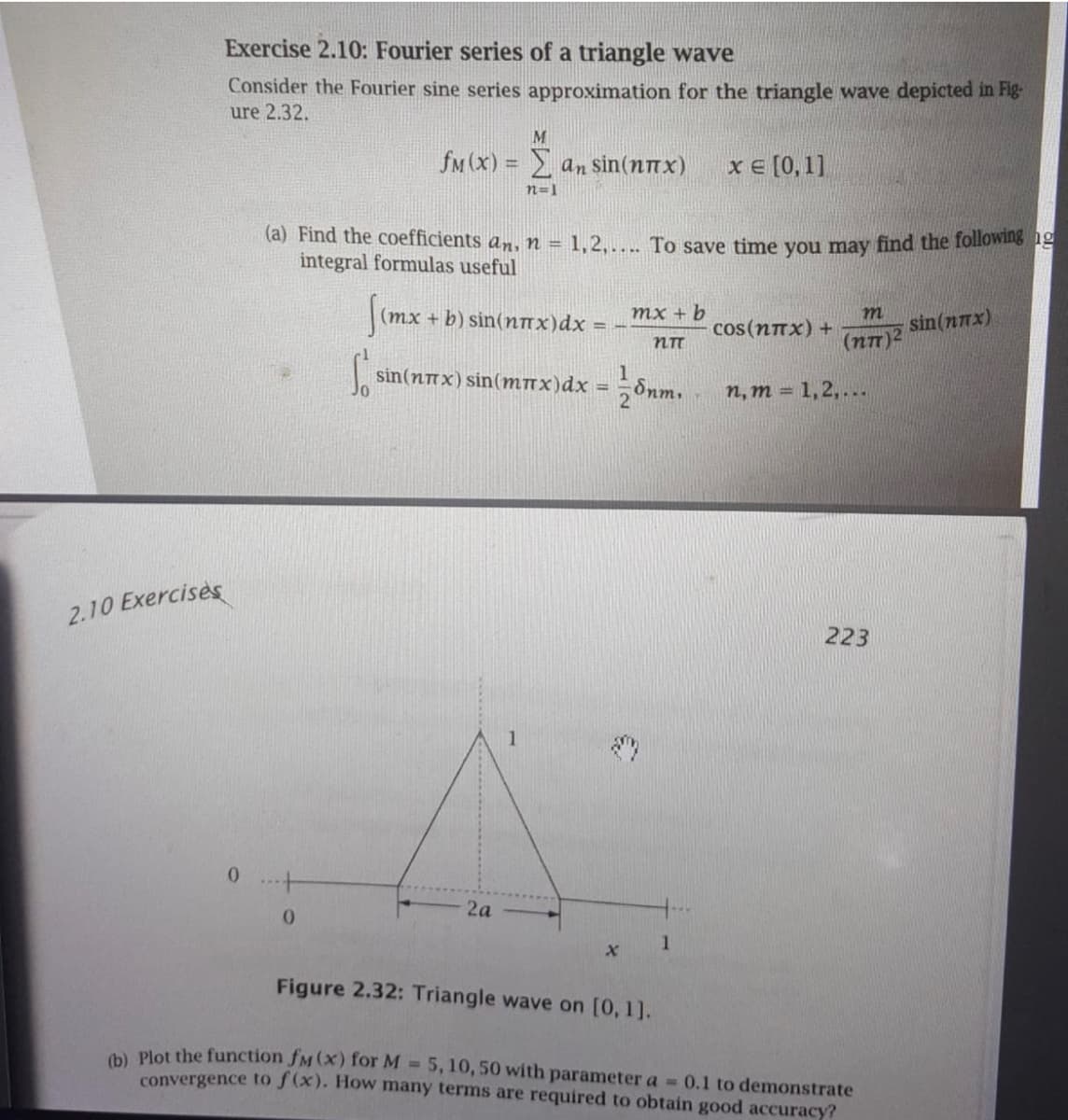 Exercise 2.10: Fourier series of a triangle wave
Consider the Fourier sine series approximation for the triangle wave depicted in Fig-
ure 2.32.
M
fM (x) = an sin(nnx)
хе [0, 11
n=1
(a) Find the coefficients an, n = 1,2,... To save time you may find the following 1
integral formulas useful
%3D
(mx + b) sin(nnx)dx =
тx + b
sin(nnx)
cos(nnx) +
(nT)2
sin(nnx) sin(Mnx)dx =
Snm.
2
n, m = 1,2, ...
2.10 Exercises
223
0 ..+
2а
1
Figure 2.32: Triangle wave on [0, 1].
a Plot the function fM (x) for M 5,10, 50 with parameter a 0.1 to demonstrate
convergence to f(x). How many terms are required to obtain good accuracy?
