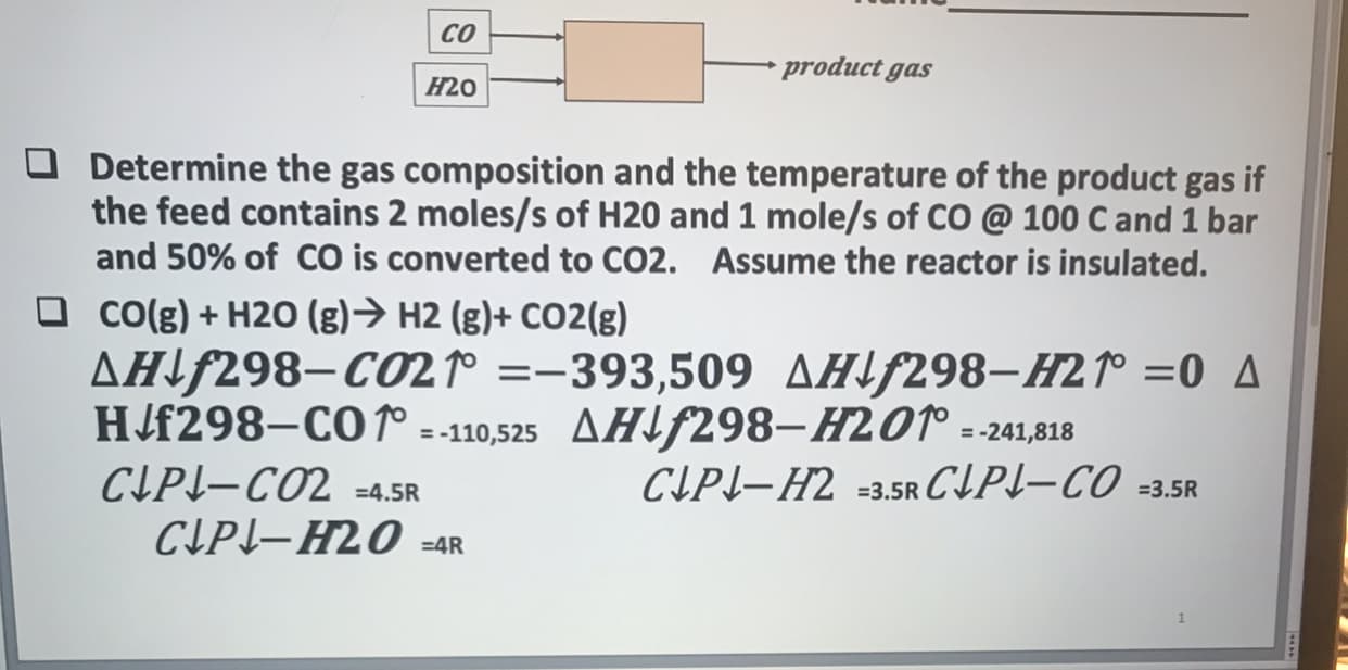 CO
product gas
H20
Determine the gas composition and the temperature of the product gas if
the feed contains 2 moles/s of H20 and 1 mole/s of CO @ 100 C and 1 bar
and 50% of CO is converted to CO2. Assume the reactor is insulated.
CO(g)+H20 (g) H2 (g)+ CO2 (g)
AHif298-CO21° =-393,509 AHf298-H2o =0 A
HJf298-COro
-110,525 AHF298-H201
=-241,818
CIP-CO2 -4.5R
CLP-H2O -4R
CLPL-H2 3.5R CLP-CO 3.5R
