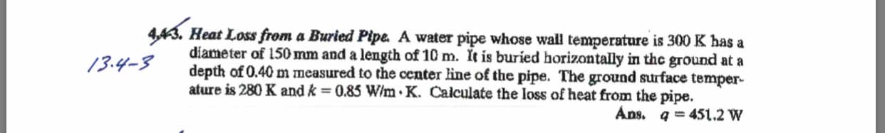 443. Heat Loss from a Buried Pipe A water pipe whose wall temperature is 300 K has a
diameter of 150 mm and a length of 10 m. It is buried horizontally in the ground at a
depth of 0.40 m measured to the center line of the pipe. The ground surface temper-
ature is 280 K and k = 0.85 W/m .K. Calculate the loss of heat from the pipe
13.y-3
Ans. q = 451.2 W
