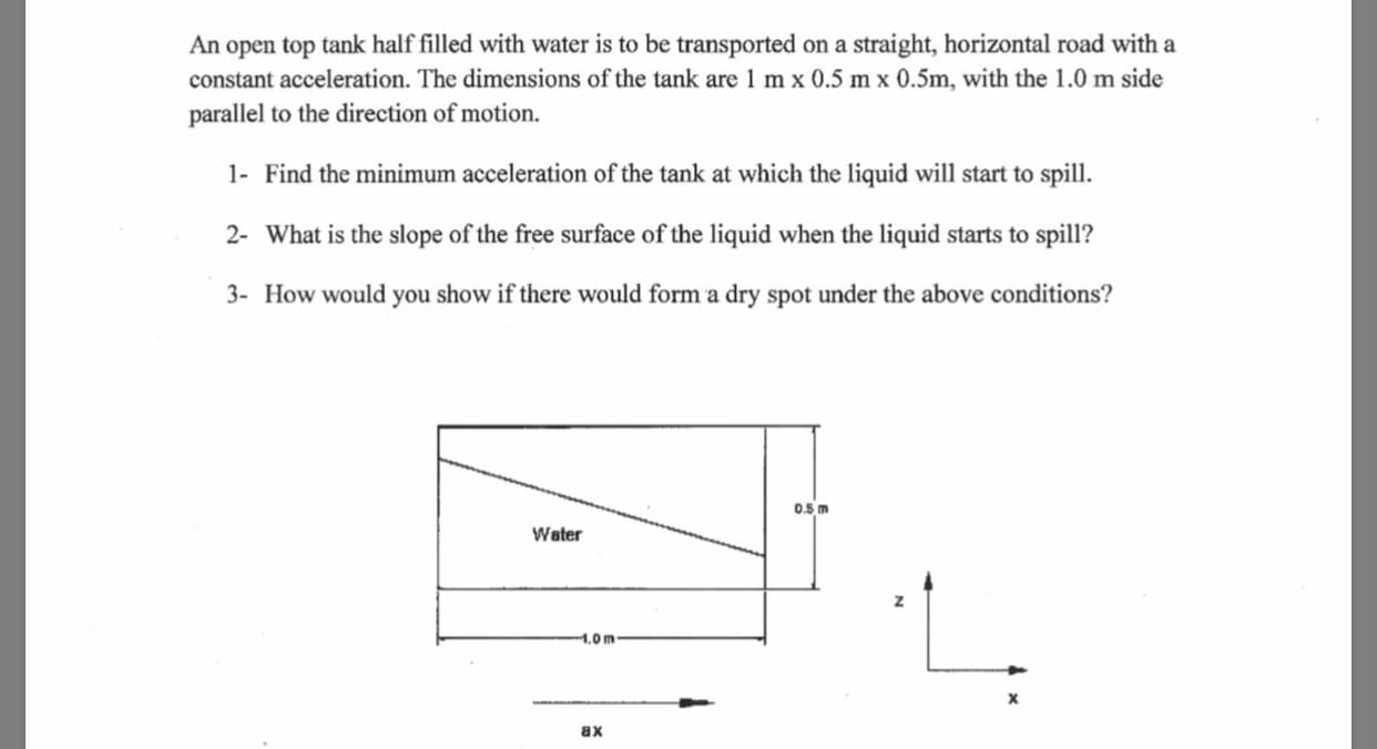 An open top tank half filled with water is to be transported
constant acceleration. The dimensions of the tank are 1 m x 0.5 m x 0.5m, with the 1.0 m side
parallel to the direction of motion.
on a straight, horizontal road with a
1- Find the minimum acceleration of the tank at which the liquid will start to spill
2- What is the slope of the free surface of the liquid when the liquid starts to spill?
3- How would you show if there would form a dry spot under the above conditions?
0.5 m
Water
.0 m
X
