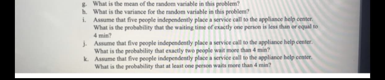 What is the mean of the random variable in this problem?
g.
h.
What is the variance for the random variable in this problem?
Assume that five people independently place a service call to the appliance help center.
What is the probability that the waiting time of exactly one person is less than or cqual to
i.
4 min?
j. Assume that five people independently place a service call to the appliance help center.
What is the probability that exactly two people wait more than 4 min?
k. Assume that five people independently place a service call to the appliance help center.
What is the probability that at least one person waits more than 4 min?
