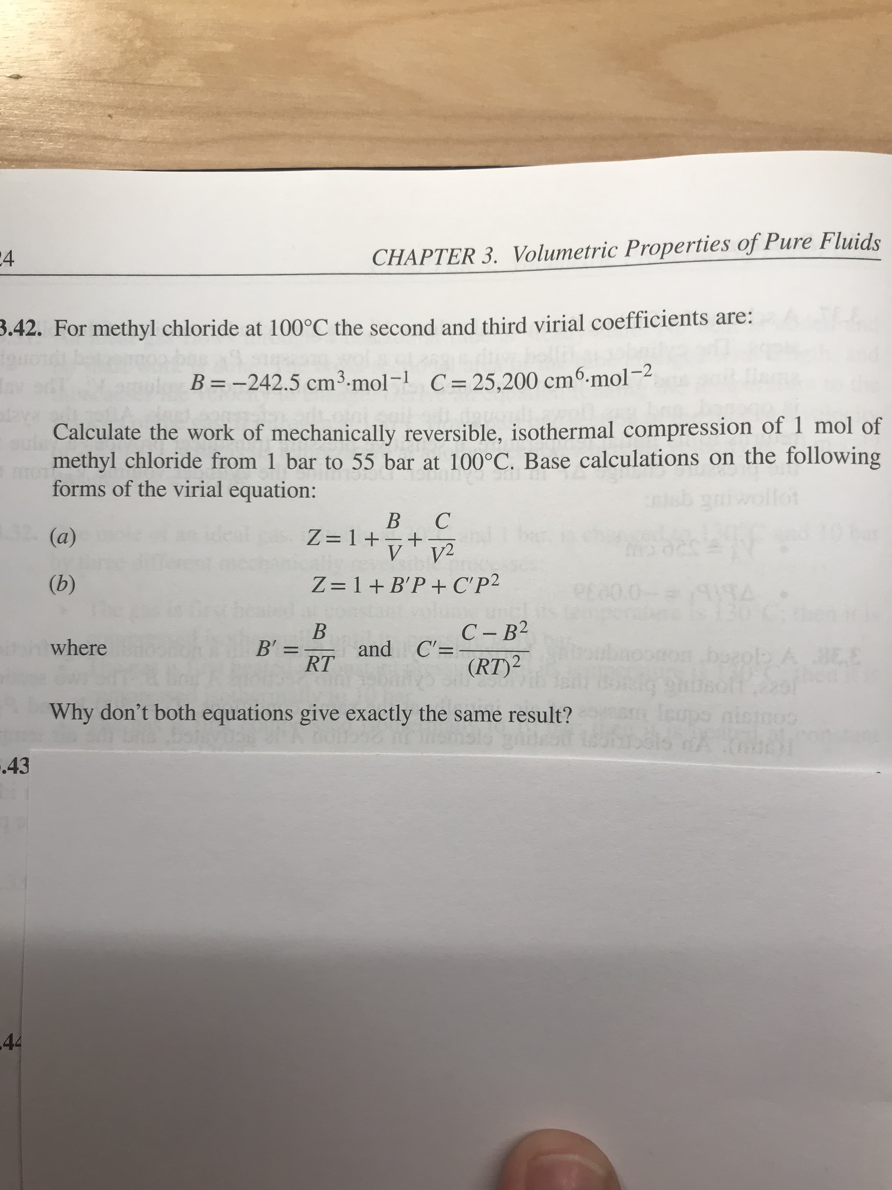 CHAPTER 3. Volumetric Properties of Pure Fluids
24
3.42. For methyl chloride at 100°C the second and third virial coefficients are:
B -242.5 cm3.mol -1 C= 25,200 cmo.mol-
Calculate the work of mechanically reversible, isothermal compression of 1 mol of
methyl chloride from 1 bar to 55 bar at 100°C. Base calculations on the following
forms of the virial equation:
tot
В С
+
V
32(a)
ताी
deal
z=1+tv
V2
(b)
Z 1 B'P + C'P2
E0.0-
Grst
130
С -В2
В
and C'=
В'"
where
ro boap A BEE
11
(RT)2
RT
faups nisinos
Why don't both equations give exactly the same result?
HOS & BRIGE
als A
C
1
43
44
