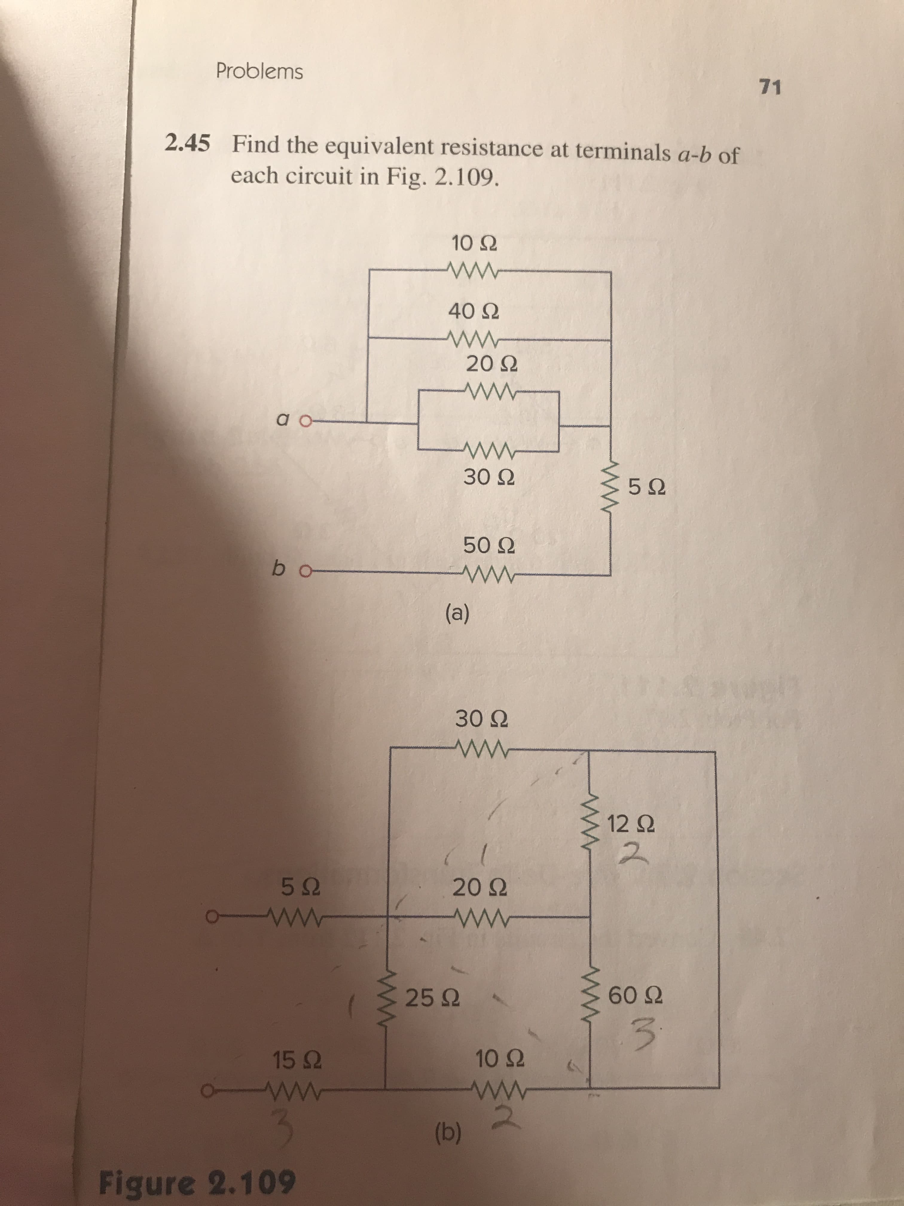 Problems
71
Find the equivalent resistance at terminals a-b of
each circuit in Fig. 2.109.
2.45
10Ω
40Ω
20 Ω
a o
30 Ω
5Ω
50Ω
30Ω
12Ω
2
5Ω
20Ω
25 Ω .
60Ω
15Ω
10Ω
Figure 2.109
