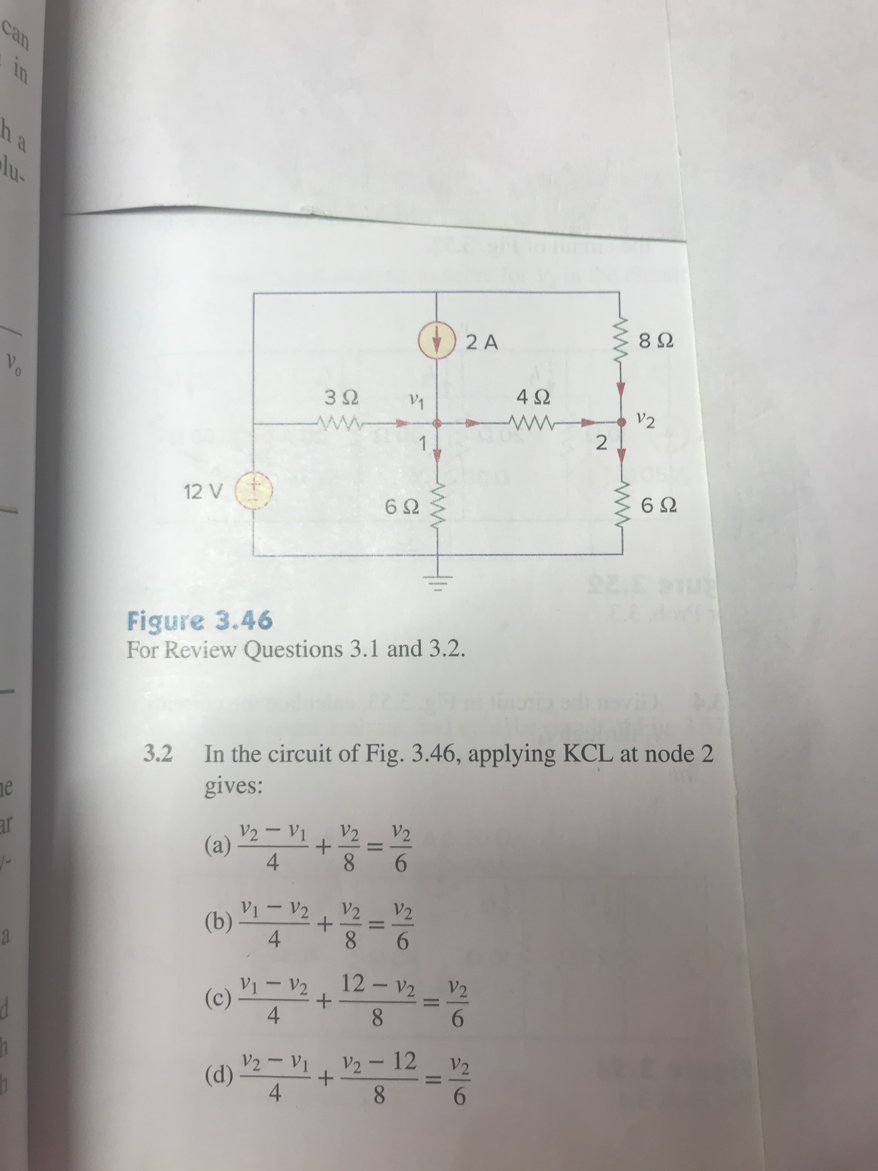 2 A
8Ω
4Ω
12 V
6Ω
6Ω
HI-
Figure 3.46
For Review Questions 3.1 and 3.2.
3.2
In the circuit of Fig. 3.46, applying KCL at node 2
gives:
4
1V2,V2 V
4
V1-V2 · 12-V2
V2
