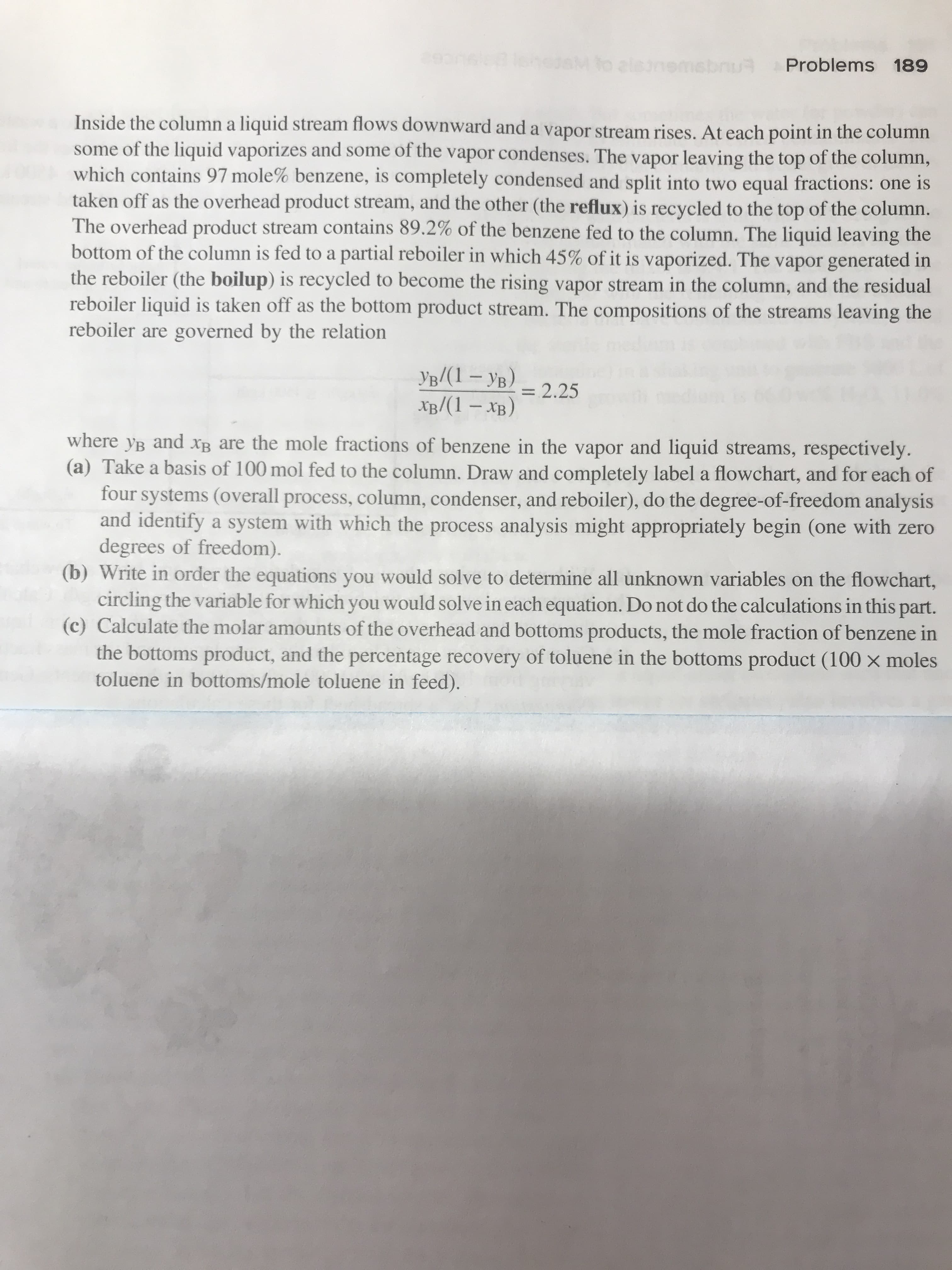 Problems 189
Inside the column a liquid stream fows downward and a vapor stream rises. At each point in the column
some of the liquid vaporizes and some of the vapor condenses. The vapor leaving the top of the column,
which contains 97 mole% benzene, is completely condensed and split into two equal fractions: one is
taken off as the overhead product stream, and the other (the reflux) is recycled to the top of the column
The overhead product stream contains 89.2% of the benzene fed to the column. The liquid leaving the
bottom of the column is fed to a partial reboiler in which 45% of it is vaporized. The vapor generated in
the reboiler (the boilup) is recycled to become the rising vapor stream in the column, and the residual
reboiler liquid is taken off as the bottom product stream. The compositions of the streams leaving the
reboiler are governed by the relation
yp/(1-Y)
XB/(1-XB)
=2.25
where yB and XB are the mole fractions of benzene in the vapor and liquid streams, respectively.
(a) Take a basis of 100 mol fed to the column. Draw and completely label a flowchart, and for each of
four systems (overall process, column, condenser, and reboiler), do the degree-of-freedom analysis
and identify a system with which the process analysis might appropriately begin (one with zero
degrees of freedom).
(b) Write in order the equations you would solve to determine all unknown variables on the flowchart,
circling the variable for which you would solve in each equation. Do not do the calculations in this part.
(c) Calculate the molar amounts of the overhead and bottoms products, the mole fraction of benzene in
the bottoms product, and the percentage recovery of toluene in the bottoms product (100 x moles
toluene in bottoms/mole toluene in feed).
