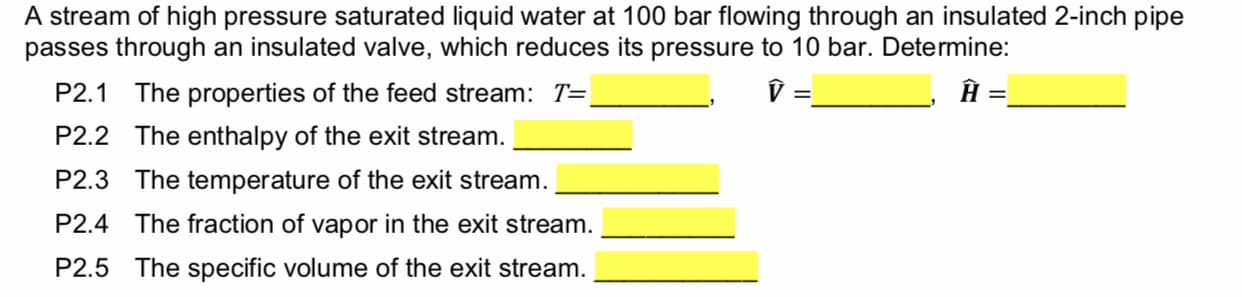 A stream of high pressure saturated liquid water at 100 bar flowing through an insulated 2-inch pipe
passes through an insulated valve, which reduces its pressure to 10 bar. Determine:
V
The properties of the feed stream: T=
P2.1
The enthalpy of the exit stream.
P2.2
The temperature of the exit stream
P2.3
The fraction of vapor in the exit stream
P2.4
The specific volume of the exit stream.
P2.5
