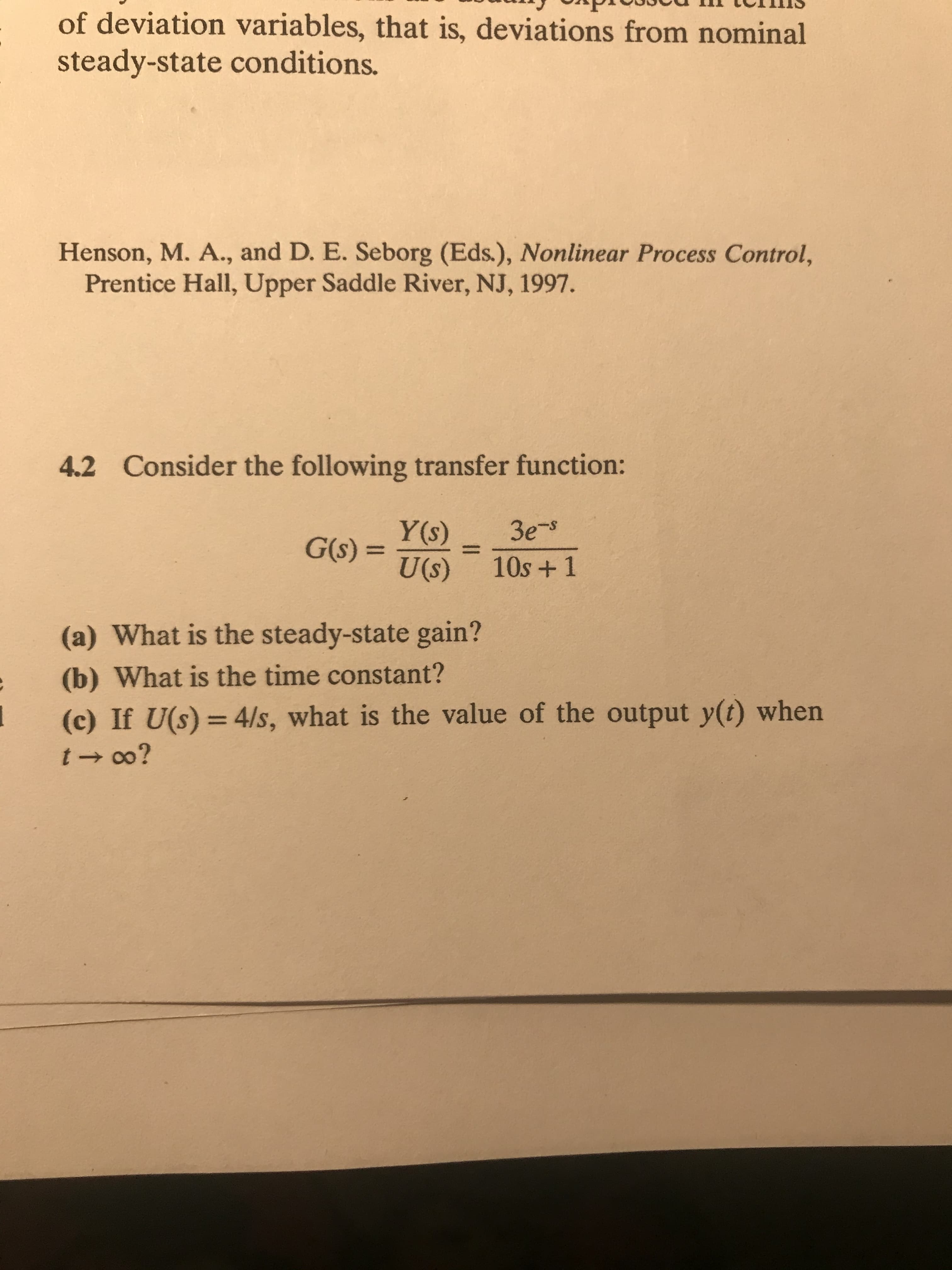 of deviation variables, that is, deviations from nominal
steady-state conditions.
Henson, M. A., and D. E. Seborg (Eds.), Nonlinear Process Control,
Prentice Hall, Upper Saddle River, NJ, 1997.
4.2 Consider the following transfer function:
Зе
Y(s)
G(s) =
U(s)
%3D
10s +1
(a) What is the steady-state gain?
(b) What is the time constant?
(c) If U(s) = 4/s, what is the value of the output y(t) when
%3D
t - 0o?
