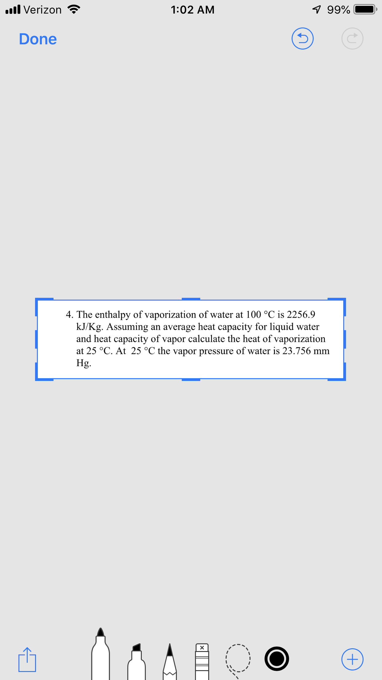 1:02 AM
ll Verizon
99%-
Done
4. The enthalpy of vaporization of water at 100 °C is 2256.9
kJ/Kg. Assuming an average heat capacity for liquid water
and heat capacity of vapor calculate the heat of vaporization
at 25 °C. At 25 °C the vapor pressure of water is 23.756 mm
Hg.
