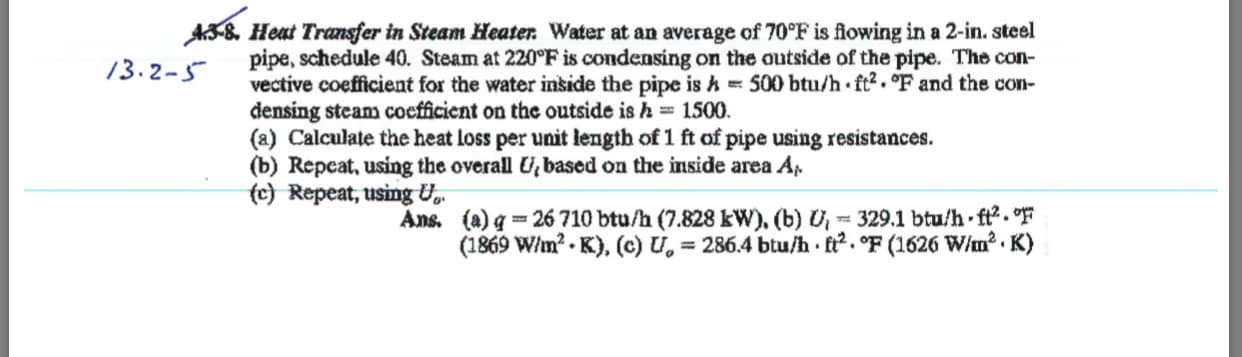 AS& Heat Transfer in Steam Heater Water at an average of 70°F is fiowing in a 2-in. steel
pipe, schedule 40. Steam at 220°F is condensing on the outside of the pipe. The con
vective coefficient for the water inside the pipe is A = 500 btu/h ft2.°F and the con-
densing steam cocfficient on the outside is h = 1500
(a) Calculate the heat loss per unit length of1 ft of pipe using resistances.
(b) Repcat, using the overall based on the inside area Ap
(c) Repeat, using U
13.2-
Ans. (a)q= 26 710 btu/h (7.828 kW). (b) Uj = 329.1 btu/h-ft2."F
(1869 W/m2. K), (c) U.= 286.4 btu/h ft2.°F (1626 W/m2. K)
