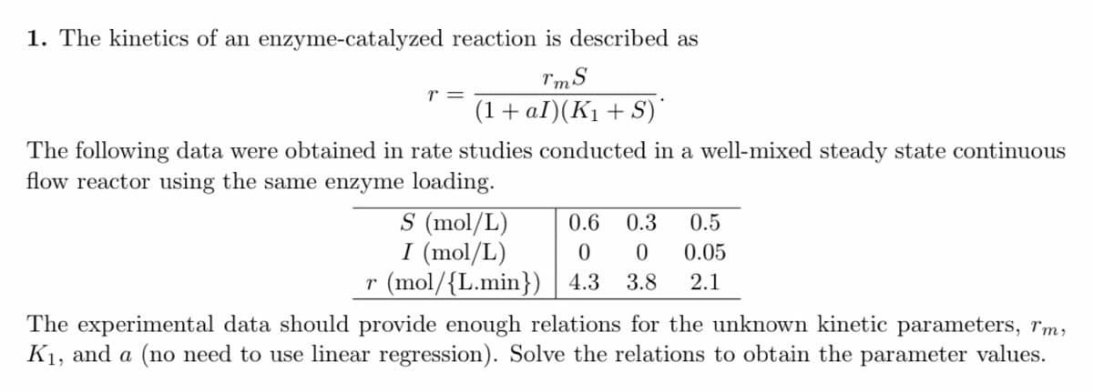 1. The kinetics of an enzyme-catalyzed reaction is described as
r =
(1+ aI)(K1 + S)*
The following data were obtained in rate studies conducted in a well-mixed steady state continuous
flow reactor using the same enzyme loading.
S (mol/L)
I (mol/L)
r (mol/{L.min}) | 4.3
0.6
0.3
0.5
0.05
3.8
2.1
The experimental data should provide enough relations for the unknown kinetic parameters, rm,
K1, and a (no need to use linear regression). Solve the relations to obtain the parameter values.
