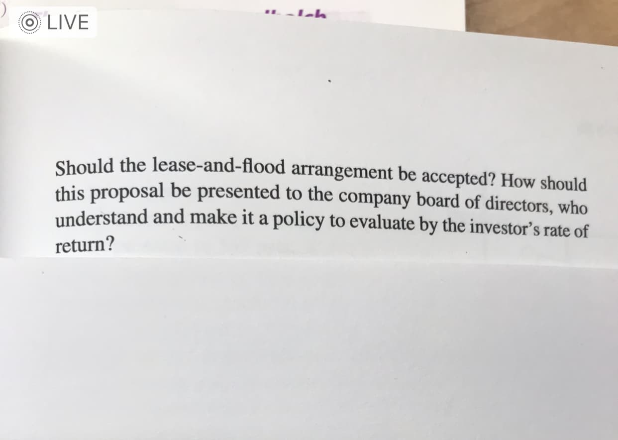 Should the lease-and-flood arrangement be accepted? How should
this proposal be presented to the company board of directors, who
understand and make it a policy to evaluate by the investor's rate of
return?

