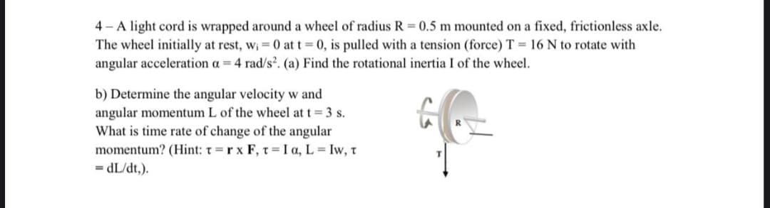4 - A light cord is wrapped around a wheel of radius R = 0.5 m mounted on a fixed, frictionless axle.
The wheel initially at rest, w; = 0 at t = 0, is pulled with a tension (force) T = 16 N to rotate with
angular acceleration a = 4 rad/s?. (a) Find the rotational inertia I of the wheel.
b) Determine the angular velocity w and
angular momentum L of the wheel at t = 3 s.
What is time rate of change of the angular
momentum? (Hint: t=r x F, t= I a, L = Iw, t
= dL/dt,).
