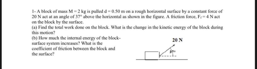 1- A block of mass M = 2 kg is pulled d = 0.50 m on a rough horizontal surface by a constant force of
20 N act at an angle of 37° above the horizontal as shown in the figure. A friction force, Fr=4 N act
on the block by the surface.
(a) Find the total work done on the block. What is the change in the kinetic energy of the block during
this motion?
(b) How much the internal energy of the block-
surface system increases? What is the
coefficient of friction between the block and
20 N
370
the surface?
