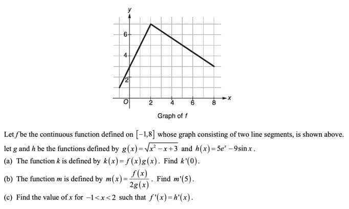 6+
4-
/2
6.
8
Graph of f
Let fbe the continuous function defined on [-1,8] whose graph consisting of two line segments, is shown above.
let g and h be the functions defined by g(x)=Vx² -x+3 and h(x)=5e* -9sinx.
(a) The function k is defined by k(x)= f(x)g(x). Find k'(0).
f(x)
(b) The function m is defined by m(x)=
2g(x)
Find m'(5).
(c) Find the value of x for -1<x<2 such that f'(x)=h'(x).
to
to
