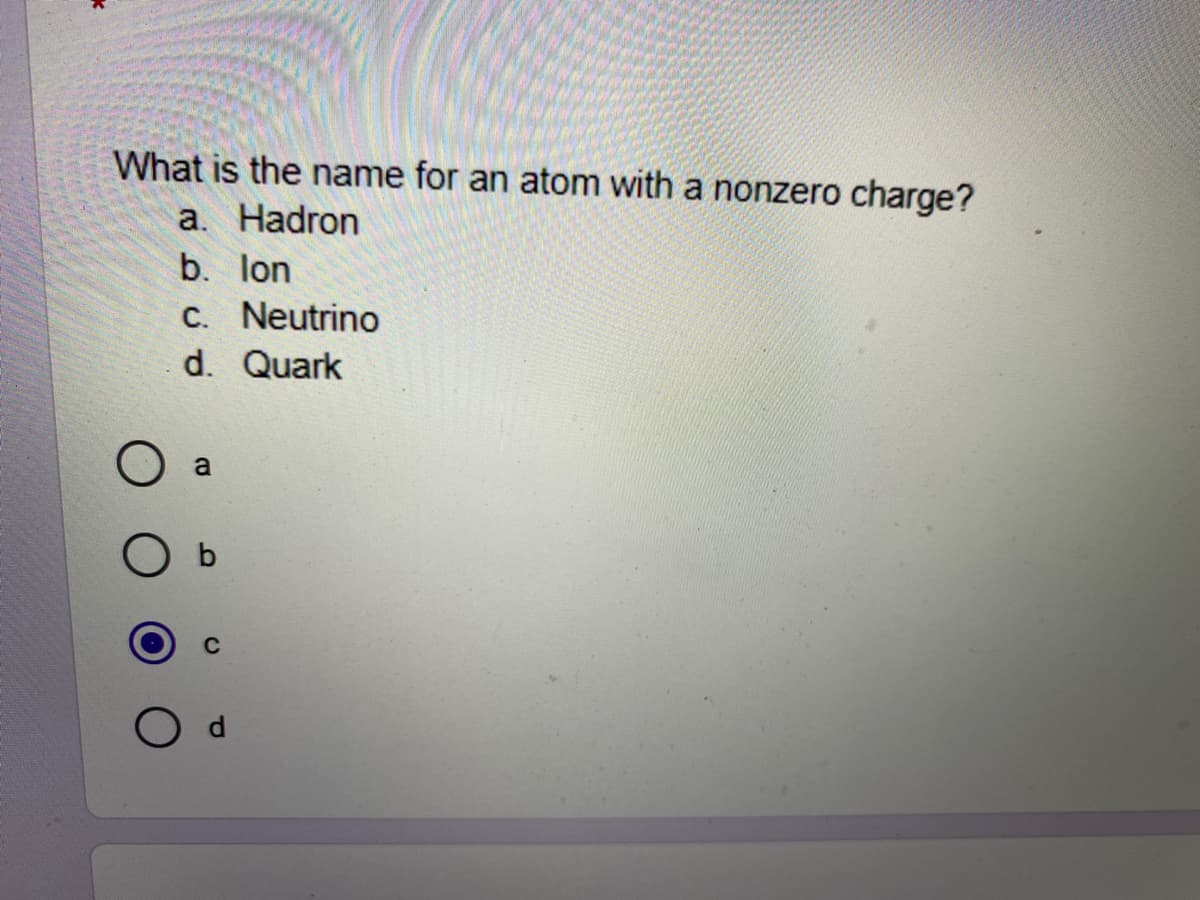 What is the name for an atom with a nonzero charge?
a. Hadron
b. lon
C. Neutrino
d. Quark
a
