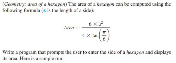 (Geometry: area of a hexagon) The area of a hexagon can be computed using the
following formula (s is the length of a side):
6 x s?
Area
TT
4 X tan
6.
Write a program that prompts the user to enter the side of a hexagon and displays
its area. Here is a sample run:
